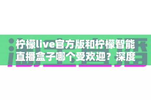 柠檬live官方版和柠檬智能直播盒子哪个受欢迎?深度解析两款直播工具的人气差异与实用选择指南 柠檬live官方版和柠檬智能直播盒子哪个受欢迎?深度解析两款直播工具的人气差异与实用选择指南