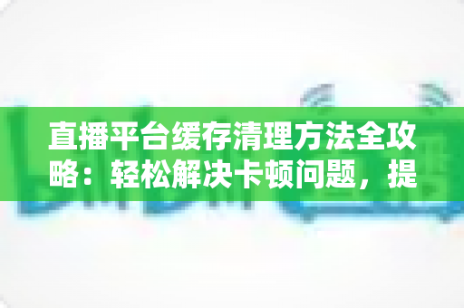 直播平台缓存清理方法全攻略:轻松解决卡顿问题,提升观看体验的实用指南 直播平台缓存清理方法全攻略:轻松解决卡顿问题,提升观看体验的实用指南
