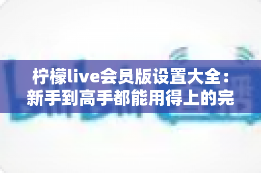 柠檬live会员版设置大全：新手到高手都能用得上的完整配置指南与实用技巧