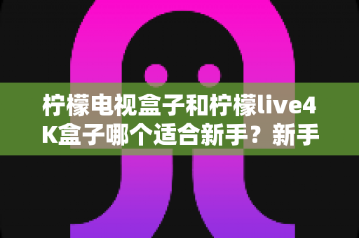柠檬电视盒子和柠檬live4K盒子哪个适合新手？新手选购完全指南帮你一次搞懂