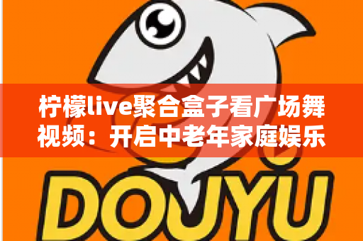柠檬live聚合盒子看广场舞视频：开启中老年家庭娱乐新体验的实用指南