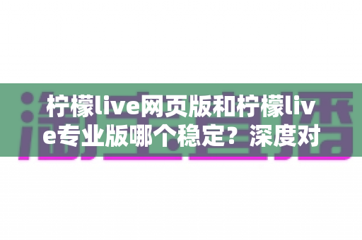 柠檬live网页版和柠檬live专业版哪个稳定？深度对比分析与实用选择指南