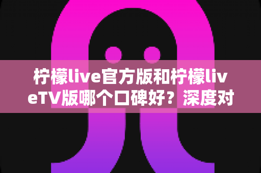 柠檬live官方版和柠檬liveTV版哪个口碑好？深度对比评测助你选对版本
