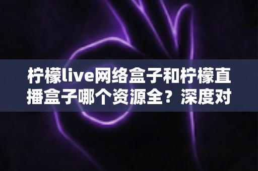柠檬live网络盒子和柠檬直播盒子哪个资源全？深度对比解析助你选对家庭观影设备