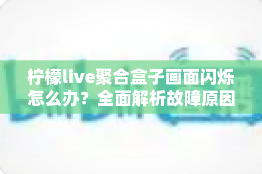 柠檬live聚合盒子画面闪烁怎么办?全面解析故障原因与实用解决方案指南 柠檬live聚合盒子画面闪烁怎么办?全面解析故障原因与实用解决方案指南