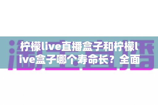 柠檬live直播盒子和柠檬live盒子哪个寿命长？全面解析与保养秘诀大公开