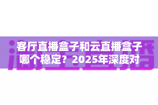客厅直播盒子和云直播盒子哪个稳定？2025年深度对比分析与选购指南