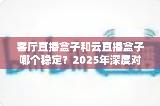 客厅直播盒子和云直播盒子哪个稳定？2025年深度对比分析与选购指南