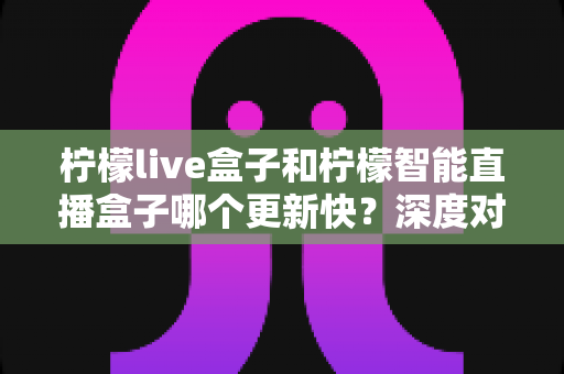 柠檬live盒子和柠檬智能直播盒子哪个更新快？深度对比解析与实用选购指南