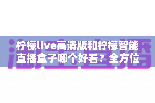 柠檬live高清版和柠檬智能直播盒子哪个好看?全方位深度对比评测与选购指南 柠檬live高清版和柠檬智能直播盒子哪个好看?全方位深度对比评测与选购指南