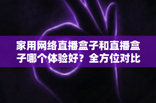 家用网络直播盒子和直播盒子哪个体验好?全方位对比分析助你选对家庭影音设备 家用网络直播盒子和直播盒子哪个体验好?全方位对比分析助你选对家庭影音设备