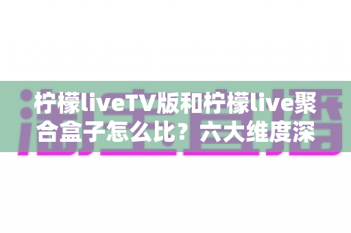 柠檬liveTV版和柠檬live聚合盒子怎么比？六大维度深度解析帮你选对不选贵