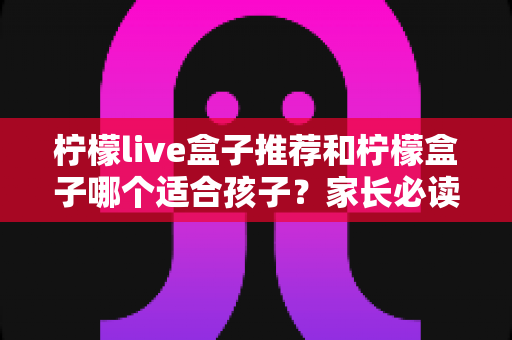 柠檬live盒子推荐和柠檬盒子哪个适合孩子？家长必读的选购全攻略