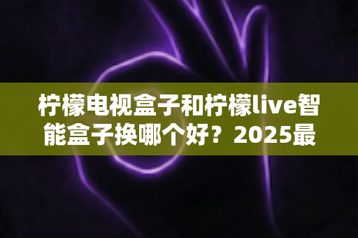 柠檬电视盒子和柠檬live智能盒子换哪个好?2025最新选购对比全解析 柠檬电视盒子和柠檬live智能盒子换哪个好?2025最新选购对比全解析