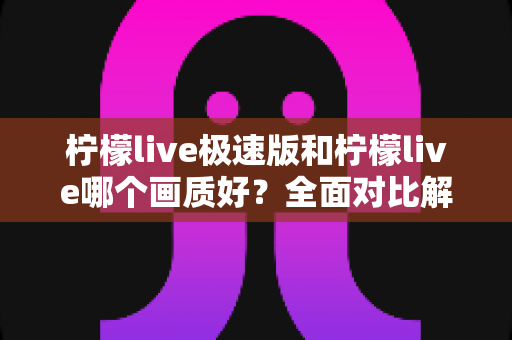 柠檬live极速版和柠檬live哪个画质好？全面对比解析帮你选出最佳观看体验