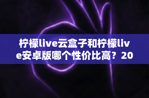 柠檬live云盒子和柠檬live安卓版哪个性价比高？2025年最全选购对比指南助你少花冤枉钱