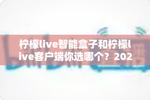 柠檬live智能盒子和柠檬live客户端你选哪个?2025最新选购对比全指南,帮你避开踩坑一步到位 柠檬live智能盒子和柠檬live客户端你选哪个?2025最新选购对比全指南,帮你避开踩坑一步到位