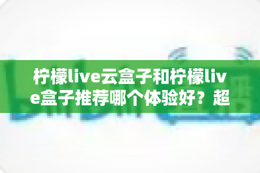 柠檬live云盒子和柠檬live盒子推荐哪个体验好?超详细选购对比指南帮你一次看懂 柠檬live云盒子和柠檬live盒子推荐哪个体验好?超详细选购对比指南帮你一次看懂