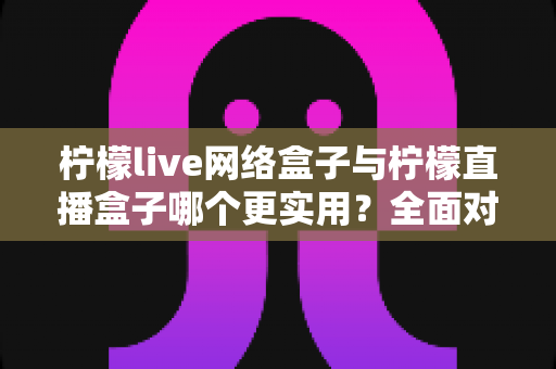 柠檬live网络盒子与柠檬直播盒子哪个更实用?全面对比评测助你精准选购 柠檬live网络盒子与柠檬直播盒子哪个更实用?全面对比评测助你精准选购