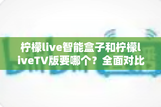 柠檬live智能盒子和柠檬liveTV版要哪个?全面对比分析与选购建议帮你轻松做决定 柠檬live智能盒子和柠檬liveTV版要哪个?全面对比分析与选购建议帮你轻松做决定