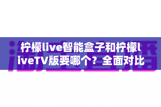 柠檬live智能盒子和柠檬liveTV版要哪个?全面对比分析与选购建议帮你轻松做决定 柠檬live智能盒子和柠檬liveTV版要哪个?全面对比分析与选购建议帮你轻松做决定