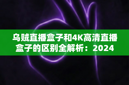 乌贼直播盒子和4K高清直播盒子的区别全解析：2024年选购电视盒子的必读深度对比指南