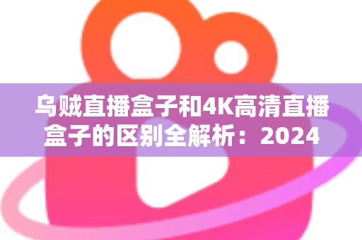 乌贼直播盒子和4K高清直播盒子的区别全解析：2024年选购电视盒子的必读深度对比指南