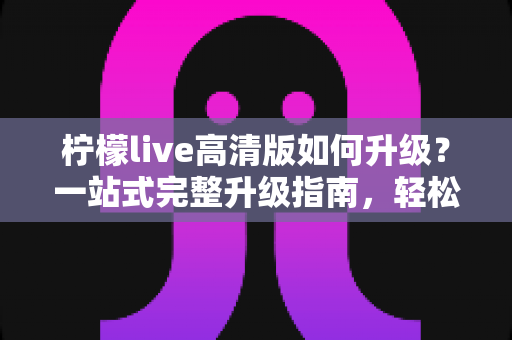 柠檬live高清版如何升级？一站式完整升级指南，轻松畅享超清观看体验