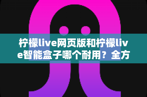 柠檬live网页版和柠檬live智能盒子哪个耐用？全方位深度对比解析，看完再买不后悔！