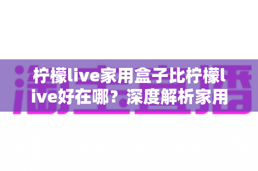 柠檬live家用盒子比柠檬live好在哪?深度解析家用版电视盒子的真实优势与选购指南 柠檬live家用盒子比柠檬live好在哪?深度解析家用版电视盒子的真实优势与选购指南