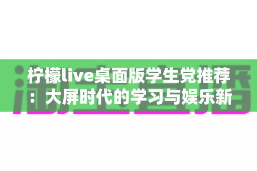 柠檬live桌面版学生党推荐:大屏时代的学习与娱乐新选择 柠檬live桌面版学生党推荐:大屏时代的学习与娱乐新选择