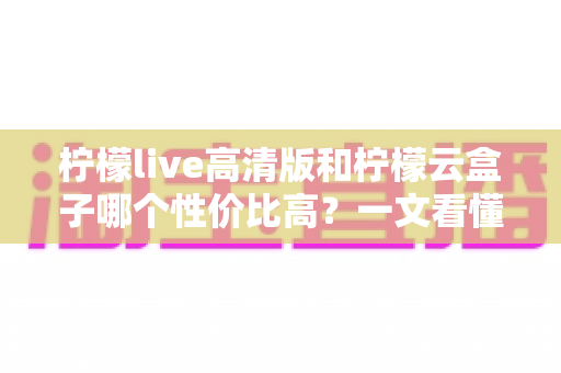 柠檬live高清版和柠檬云盒子哪个性价比高？一文看懂两者的区别与选购建议