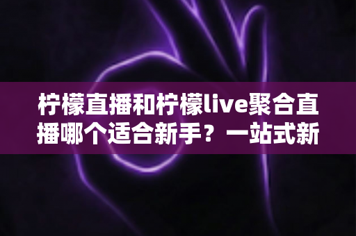 柠檬直播和柠檬live聚合直播哪个适合新手？一站式新手入门对比指南与选择建议