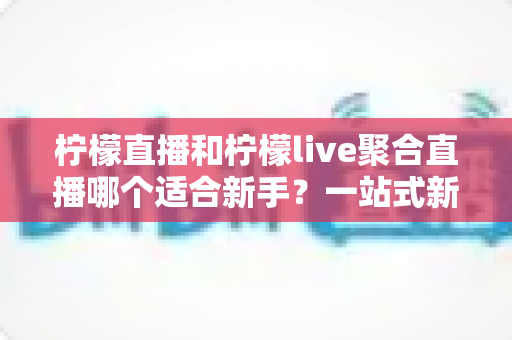 柠檬直播和柠檬live聚合直播哪个适合新手？一站式新手入门对比指南与选择建议