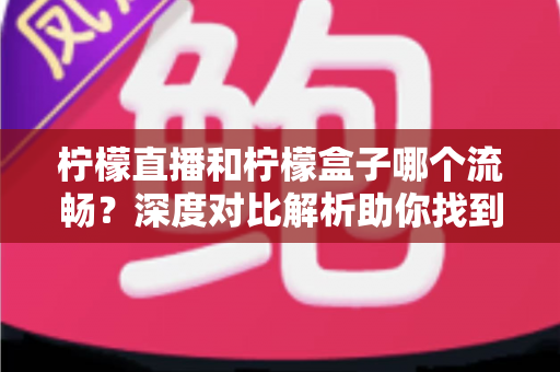 柠檬直播和柠檬盒子哪个流畅？深度对比解析助你找到最顺滑的观影体验