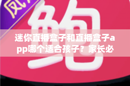 迷你直播盒子和直播盒子app哪个适合孩子？家长必看的安全性、健康性与实用性全面测评指南
