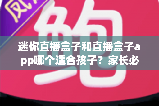 迷你直播盒子和直播盒子app哪个适合孩子？家长必看的安全性、健康性与实用性全面测评指南