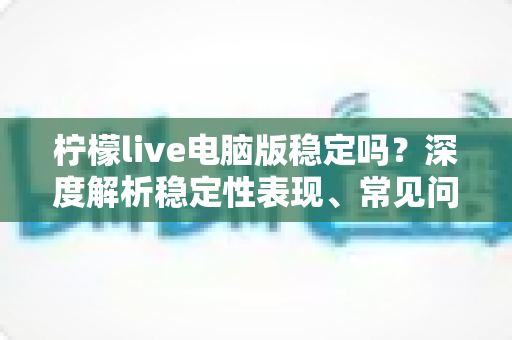 柠檬live电脑版稳定吗？深度解析稳定性表现、常见问题与优化全攻略