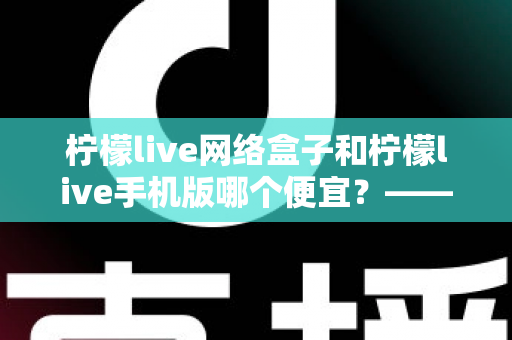 柠檬live网络盒子和柠檬live手机版哪个便宜？——全面价格对比与选购省钱指南