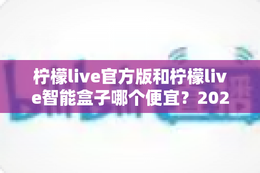 柠檬live官方版和柠檬live智能盒子哪个便宜？2025最新价格对比与高性价比选购全攻略