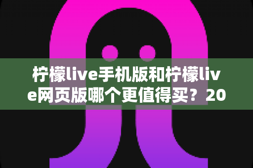 柠檬live手机版和柠檬live网页版哪个更值得买?2025深度对比评测与购买避坑指南 柠檬live手机版和柠檬live网页版哪个更值得买?2025深度对比评测与购买避坑指南