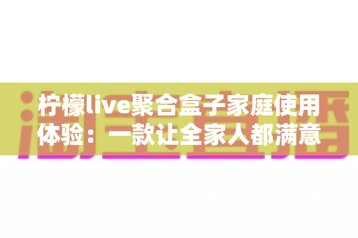 柠檬live聚合盒子家庭使用体验：一款让全家人都满意的客厅娱乐神器深度评测