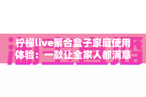 柠檬live聚合盒子家庭使用体验：一款让全家人都满意的客厅娱乐神器深度评测