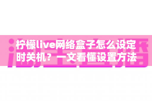 柠檬live网络盒子怎么设定时关机?一文看懂设置方法与实用技巧 柠檬live网络盒子怎么设定时关机?一文看懂设置方法与实用技巧