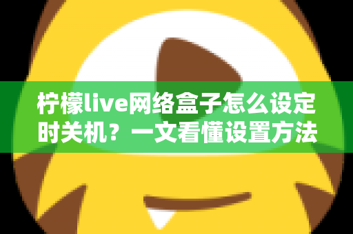 柠檬live网络盒子怎么设定时关机?一文看懂设置方法与实用技巧 柠檬live网络盒子怎么设定时关机?一文看懂设置方法与实用技巧
