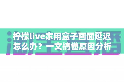 柠檬live家用盒子画面延迟怎么办?一文搞懂原因分析与高效解决方案 柠檬live家用盒子画面延迟怎么办?一文搞懂原因分析与高效解决方案