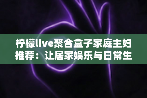 柠檬live聚合盒子家庭主妇推荐:让居家娱乐与日常生活更省心的智能大屏实用指南 柠檬live聚合盒子家庭主妇推荐:让居家娱乐与日常生活更省心的智能大屏实用指南