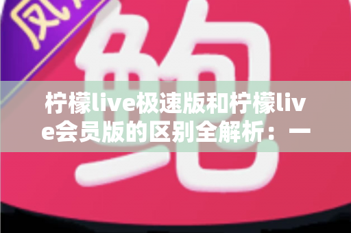柠檬live极速版和柠檬live会员版的区别全解析：一篇文章帮你选对版本，直播体验翻倍提升