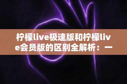 柠檬live极速版和柠檬live会员版的区别全解析：一篇文章帮你选对版本，直播体验翻倍提升