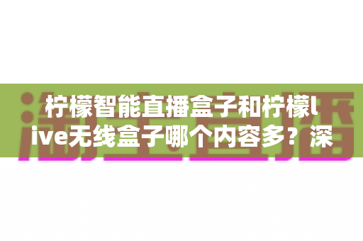 柠檬智能直播盒子和柠檬live无线盒子哪个内容多？深度对比两款热门电视盒子的内容资源与选购指南